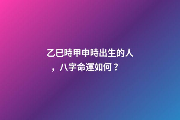 乙巳時甲申時出生的人，八字命運如何？